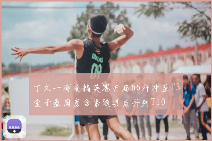 丁文一海南精英赛开局66杆冲至T3金子豪周彦含紧随其后并列T10