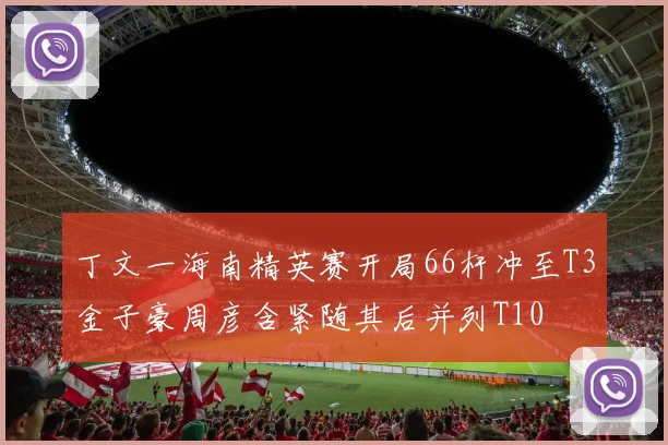 丁文一海南精英赛开局66杆冲至T3金子豪周彦含紧随其后并列T10