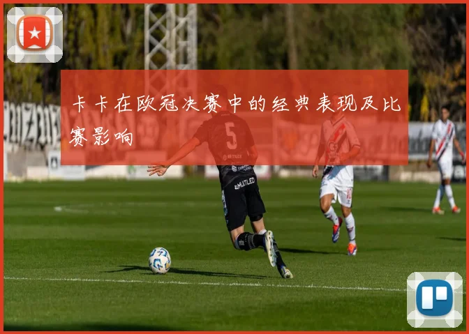 卡卡在欧冠决赛中的经典表现及比赛影响