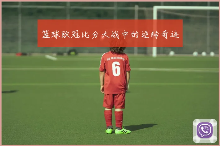 篮球欧冠比分大战中的逆转奇迹